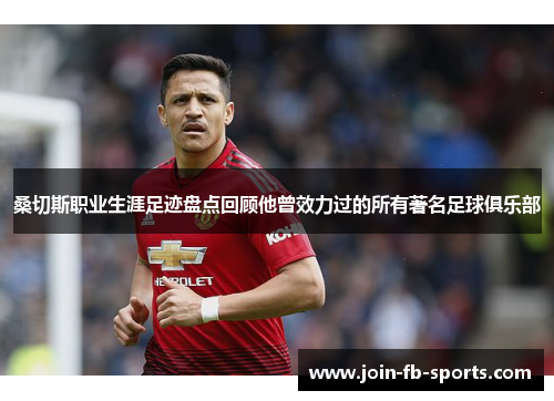 桑切斯职业生涯足迹盘点回顾他曾效力过的所有著名足球俱乐部