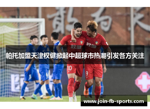 帕托加盟天津权健掀起中超球市热潮引发各方关注